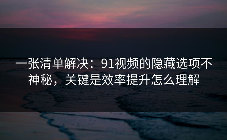 一张清单解决：91视频的隐藏选项不神秘，关键是效率提升怎么理解