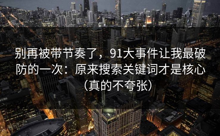 别再被带节奏了，91大事件让我最破防的一次：原来搜索关键词才是核心（真的不夸张）